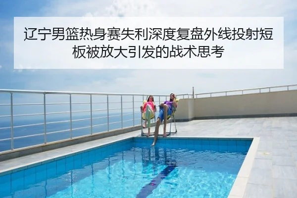 辽宁男篮热身赛失利深度复盘外线投射短板被放大引发的战术思考