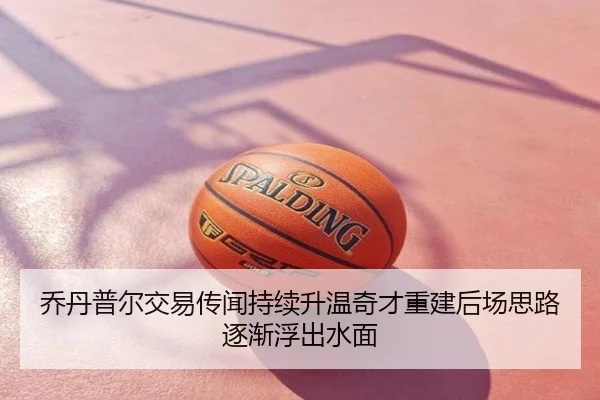 乔丹普尔交易传闻持续升温奇才重建后场思路逐渐浮出水面