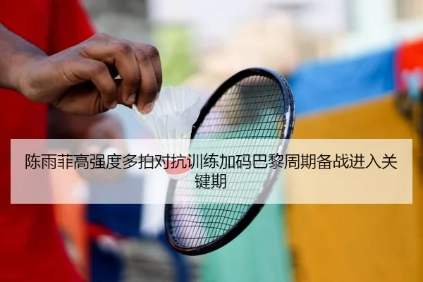陈雨菲高强度多拍对抗训练加码巴黎周期备战进入关键期