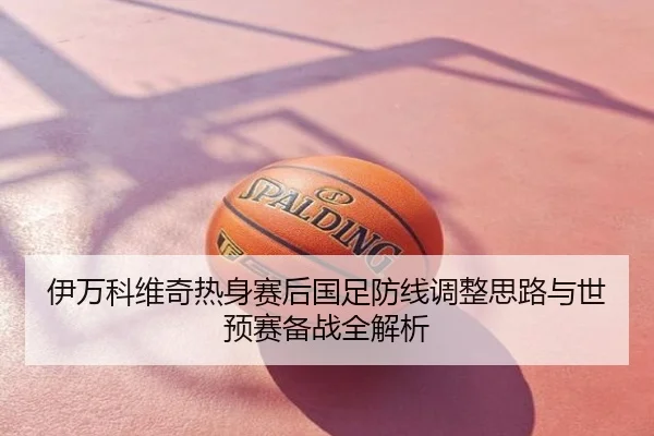 伊万科维奇热身赛后国足防线调整思路与世预赛备战全解析