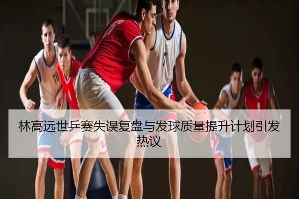 林高远世乒赛失误复盘与发球质量提升计划引发热议