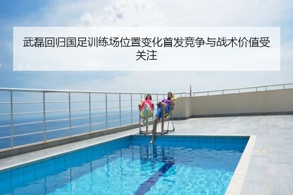 武磊回归国足训练场位置变化首发竞争与战术价值受关注